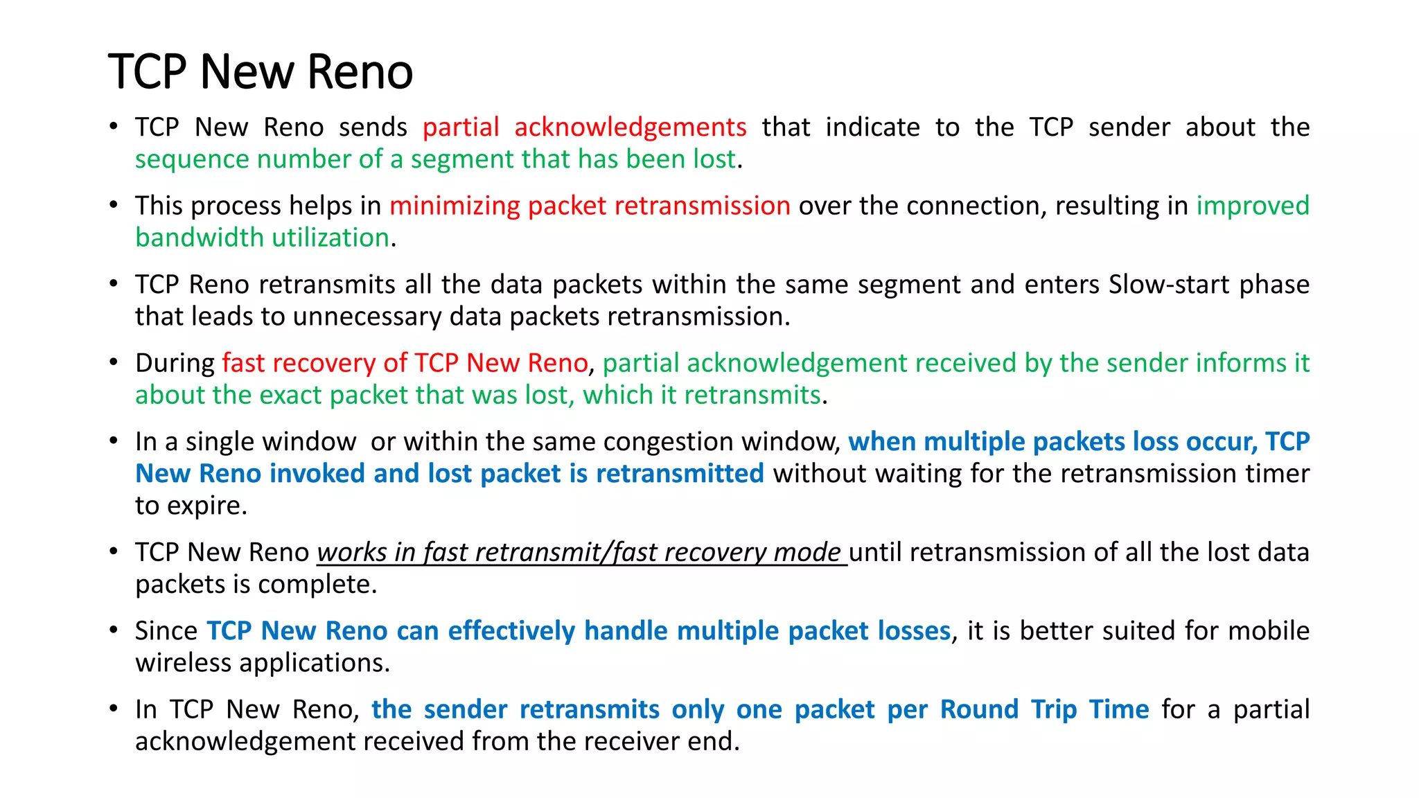 TCP New Reno
• TCP New Reno sends partial acknowledgements that indicate to the TCP sender about the
sequence number of a segment that has been lost.
• This process helps in minimizing packet retransmission over the connection, resulting in improved
bandwidth utilization.
• TCP Reno retransmits all the data packets within the same segment and enters Slow-start phase
that leads to unnecessary data packets retransmission.
• During fast recovery of TCP New Reno, partial acknowledgement received by the sender informs it
about the exact packet that was lost, which it retransmits.
• In a single window or within the same congestion window, when multiple packets loss occur, TCP
New Reno invoked and lost packet is retransmitted without waiting for the retransmission timer
to expire.
• TCP New Reno works in fast retransmit/fast recovery mode until retransmission of all the lost data
packets is complete.
• Since TCP New Reno can effectively handle multiple packet losses, it is better suited for mobile
wireless applications.
• In TCP New Reno, the sender retransmits only one packet per Round Trip Time for a partial
acknowledgement received from the receiver end.
 