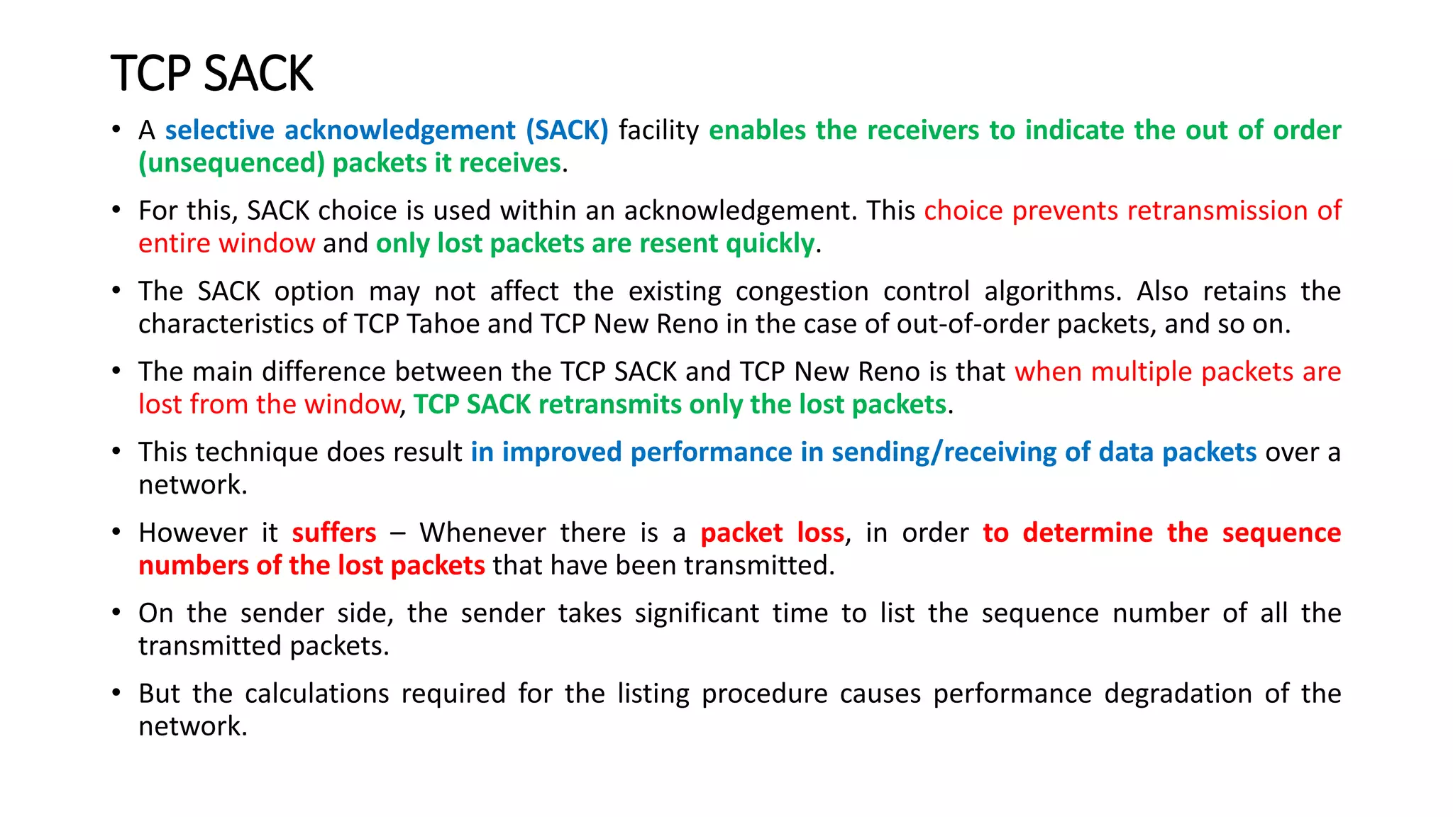TCP SACK
• A selective acknowledgement (SACK) facility enables the receivers to indicate the out of order
(unsequenced) packets it receives.
• For this, SACK choice is used within an acknowledgement. This choice prevents retransmission of
entire window and only lost packets are resent quickly.
• The SACK option may not affect the existing congestion control algorithms. Also retains the
characteristics of TCP Tahoe and TCP New Reno in the case of out-of-order packets, and so on.
• The main difference between the TCP SACK and TCP New Reno is that when multiple packets are
lost from the window, TCP SACK retransmits only the lost packets.
• This technique does result in improved performance in sending/receiving of data packets over a
network.
• However it suffers – Whenever there is a packet loss, in order to determine the sequence
numbers of the lost packets that have been transmitted.
• On the sender side, the sender takes significant time to list the sequence number of all the
transmitted packets.
• But the calculations required for the listing procedure causes performance degradation of the
network.
 