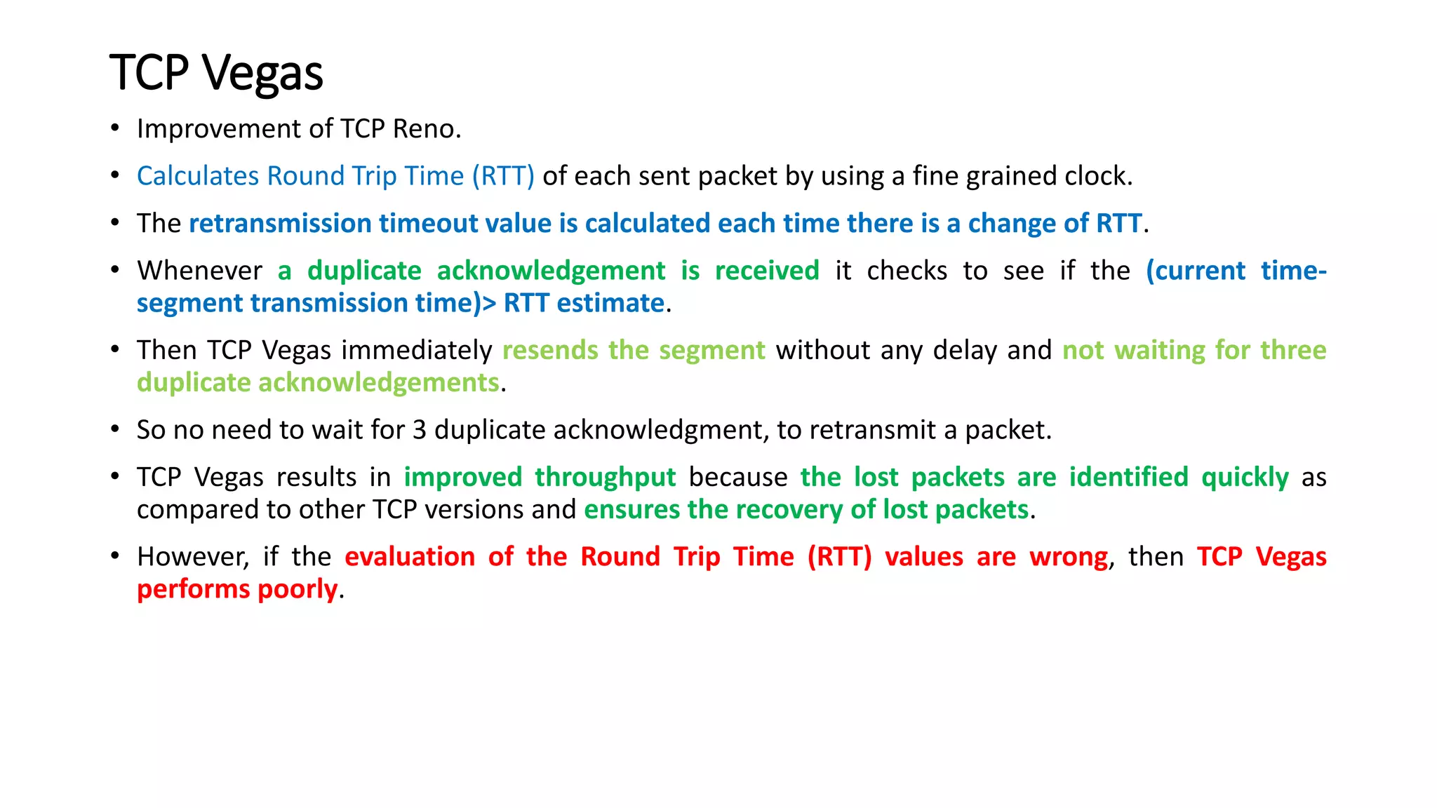 TCP Vegas
• Improvement of TCP Reno.
• Calculates Round Trip Time (RTT) of each sent packet by using a fine grained clock.
• The retransmission timeout value is calculated each time there is a change of RTT.
• Whenever a duplicate acknowledgement is received it checks to see if the (current time-
segment transmission time)> RTT estimate.
• Then TCP Vegas immediately resends the segment without any delay and not waiting for three
duplicate acknowledgements.
• So no need to wait for 3 duplicate acknowledgment, to retransmit a packet.
• TCP Vegas results in improved throughput because the lost packets are identified quickly as
compared to other TCP versions and ensures the recovery of lost packets.
• However, if the evaluation of the Round Trip Time (RTT) values are wrong, then TCP Vegas
performs poorly.
 