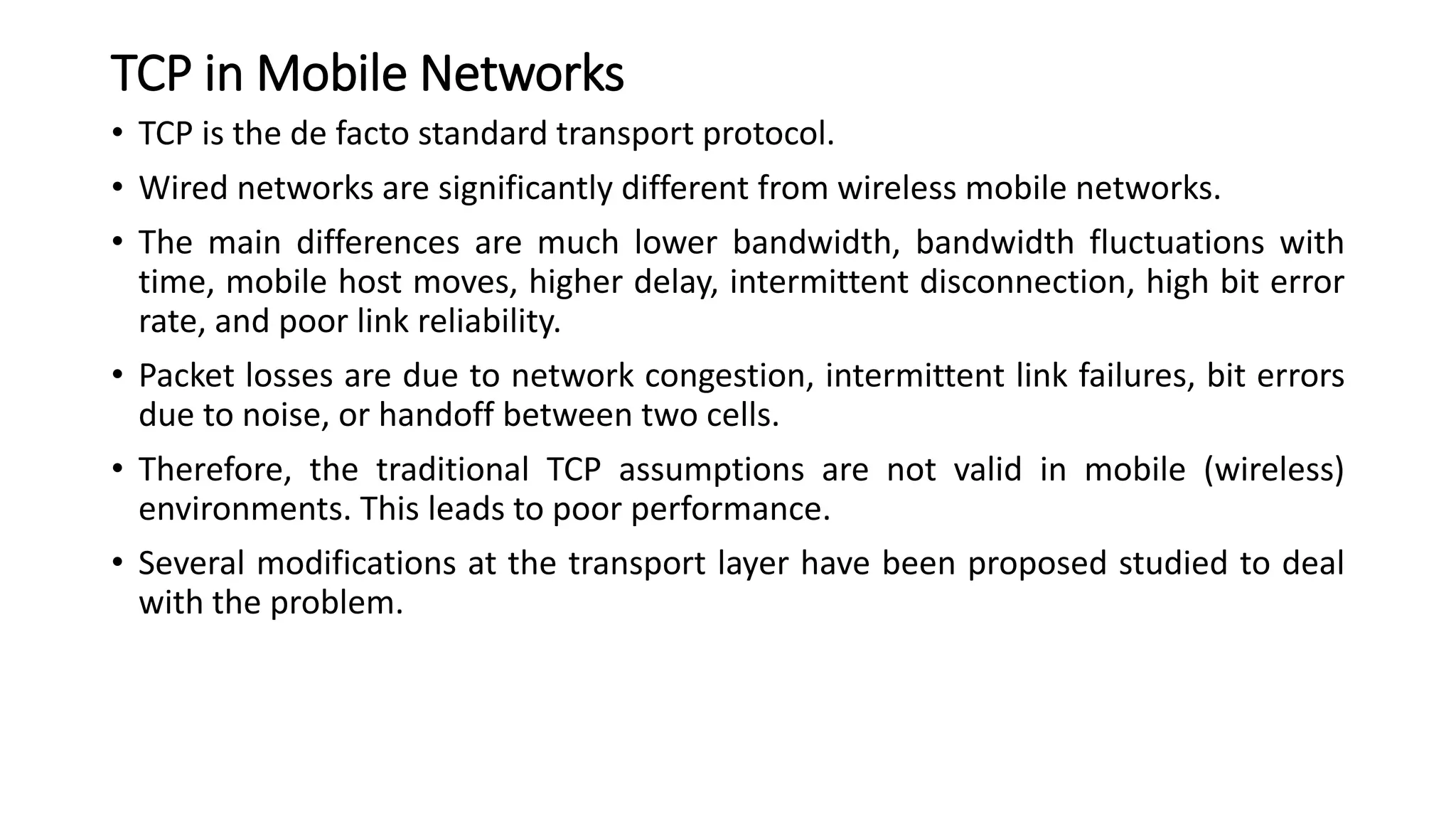 TCP in Mobile Networks
• TCP is the de facto standard transport protocol.
• Wired networks are significantly different from wireless mobile networks.
• The main differences are much lower bandwidth, bandwidth fluctuations with
time, mobile host moves, higher delay, intermittent disconnection, high bit error
rate, and poor link reliability.
• Packet losses are due to network congestion, intermittent link failures, bit errors
due to noise, or handoff between two cells.
• Therefore, the traditional TCP assumptions are not valid in mobile (wireless)
environments. This leads to poor performance.
• Several modifications at the transport layer have been proposed studied to deal
with the problem.
 