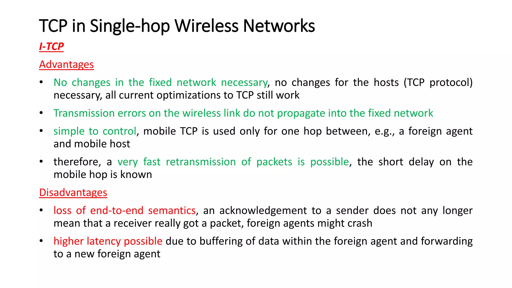 TCP in Single-hop Wireless Networks
I-TCP
Advantages
• No changes in the fixed network necessary, no changes for the hosts (TCP protocol)
necessary, all current optimizations to TCP still work
• Transmission errors on the wireless link do not propagate into the fixed network
• simple to control, mobile TCP is used only for one hop between, e.g., a foreign agent
and mobile host
• therefore, a very fast retransmission of packets is possible, the short delay on the
mobile hop is known
Disadvantages
• loss of end-to-end semantics, an acknowledgement to a sender does not any longer
mean that a receiver really got a packet, foreign agents might crash
• higher latency possible due to buffering of data within the foreign agent and forwarding
to a new foreign agent
 