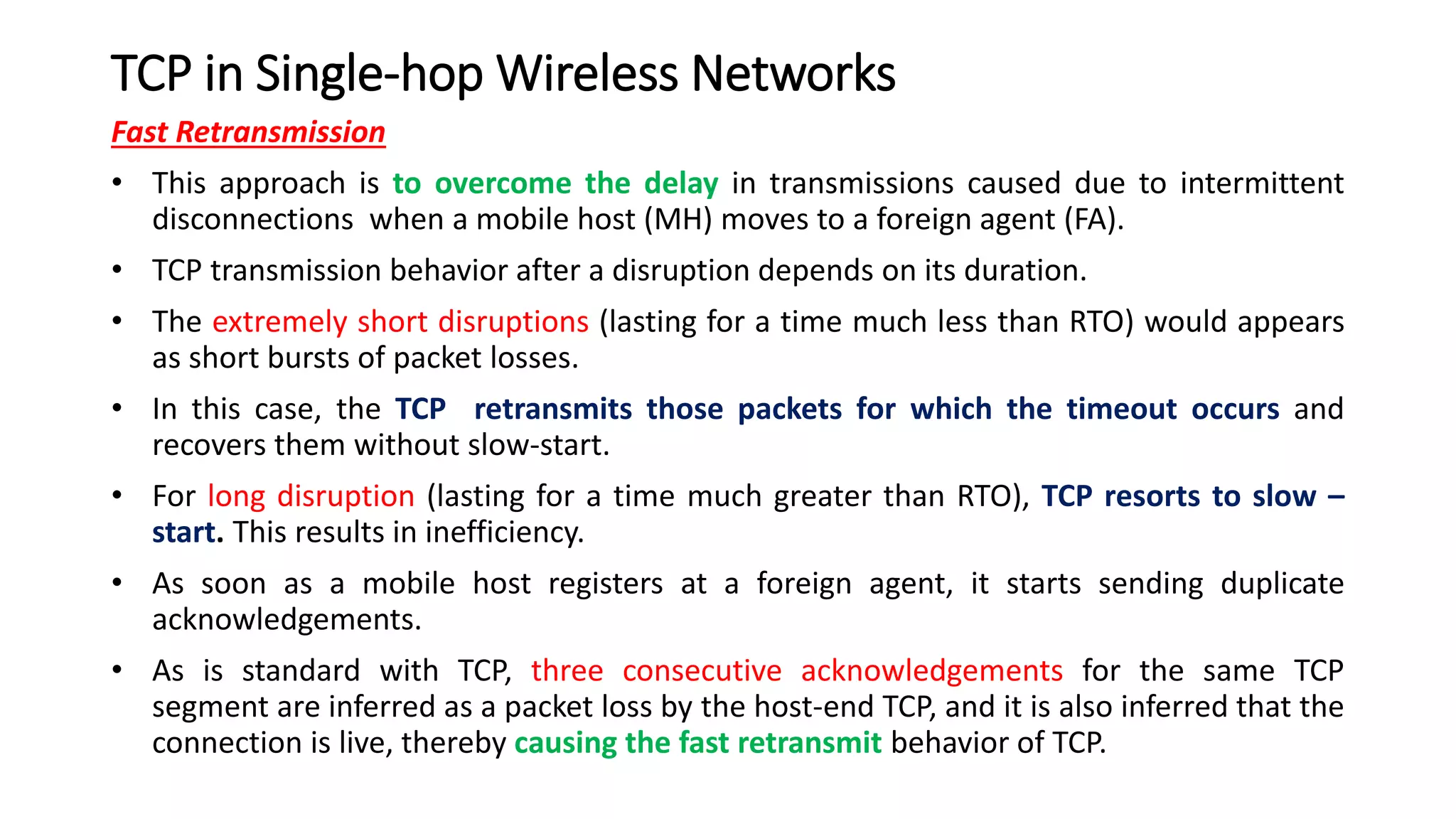 TCP in Single-hop Wireless Networks
Fast Retransmission
• This approach is to overcome the delay in transmissions caused due to intermittent
disconnections when a mobile host (MH) moves to a foreign agent (FA).
• TCP transmission behavior after a disruption depends on its duration.
• The extremely short disruptions (lasting for a time much less than RTO) would appears
as short bursts of packet losses.
• In this case, the TCP retransmits those packets for which the timeout occurs and
recovers them without slow-start.
• For long disruption (lasting for a time much greater than RTO), TCP resorts to slow –
start. This results in inefficiency.
• As soon as a mobile host registers at a foreign agent, it starts sending duplicate
acknowledgements.
• As is standard with TCP, three consecutive acknowledgements for the same TCP
segment are inferred as a packet loss by the host-end TCP, and it is also inferred that the
connection is live, thereby causing the fast retransmit behavior of TCP.
 
