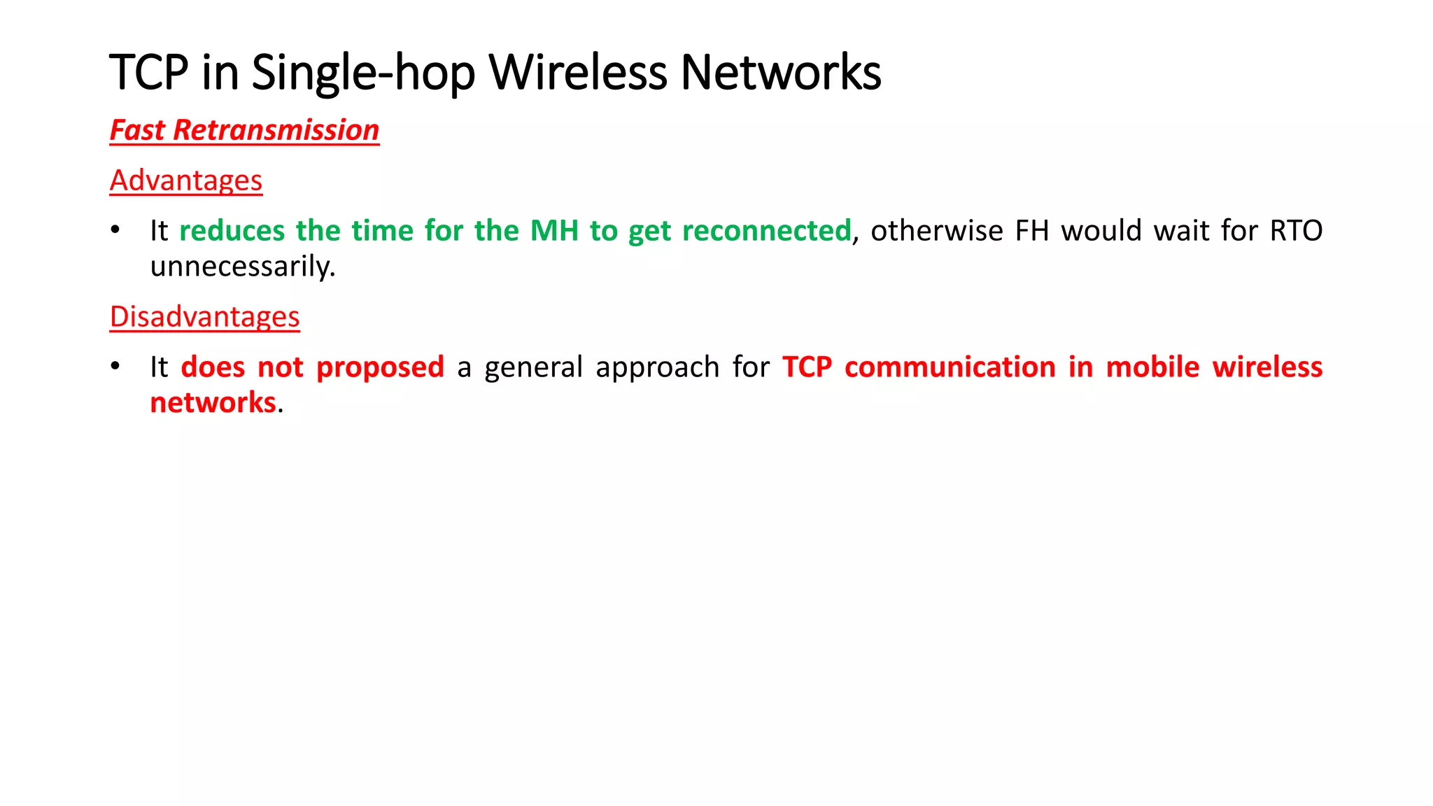 TCP in Single-hop Wireless Networks
Fast Retransmission
Advantages
• It reduces the time for the MH to get reconnected, otherwise FH would wait for RTO
unnecessarily.
Disadvantages
• It does not proposed a general approach for TCP communication in mobile wireless
networks.
 