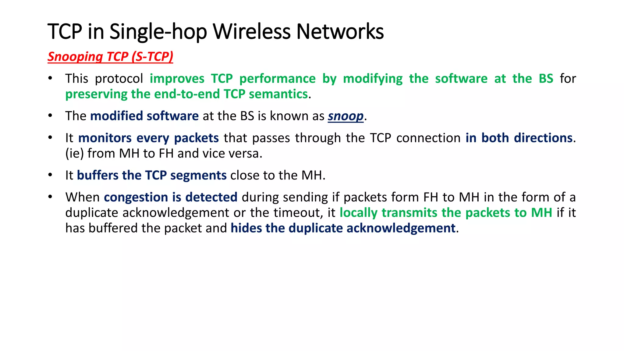 TCP in Single-hop Wireless Networks
Snooping TCP (S-TCP)
• This protocol improves TCP performance by modifying the software at the BS for
preserving the end-to-end TCP semantics.
• The modified software at the BS is known as snoop.
• It monitors every packets that passes through the TCP connection in both directions.
(ie) from MH to FH and vice versa.
• It buffers the TCP segments close to the MH.
• When congestion is detected during sending if packets form FH to MH in the form of a
duplicate acknowledgement or the timeout, it locally transmits the packets to MH if it
has buffered the packet and hides the duplicate acknowledgement.
 