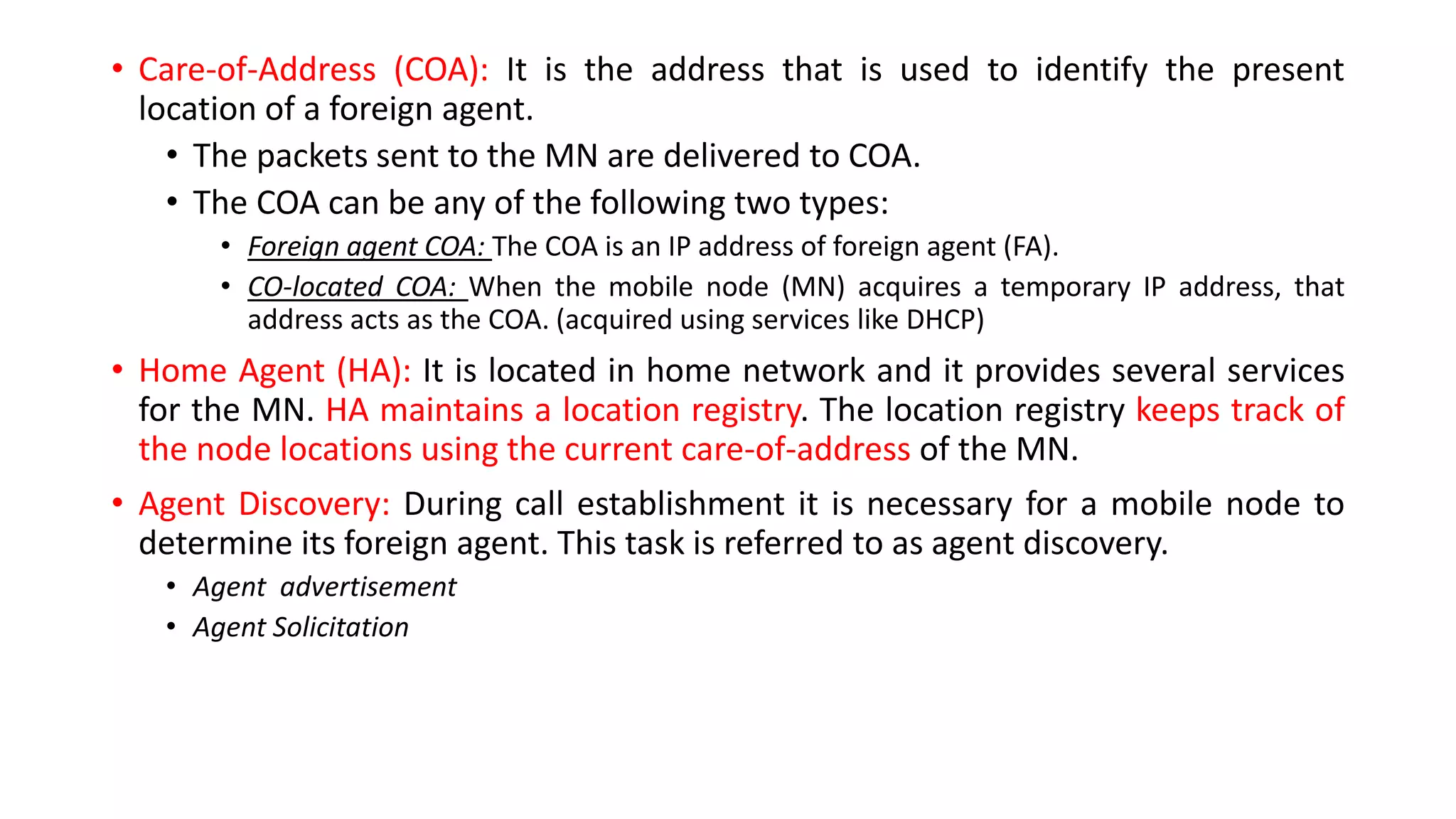 • Care-of-Address (COA): It is the address that is used to identify the present
location of a foreign agent.
• The packets sent to the MN are delivered to COA.
• The COA can be any of the following two types:
• Foreign agent COA: The COA is an IP address of foreign agent (FA).
• CO-located COA: When the mobile node (MN) acquires a temporary IP address, that
address acts as the COA. (acquired using services like DHCP)
• Home Agent (HA): It is located in home network and it provides several services
for the MN. HA maintains a location registry. The location registry keeps track of
the node locations using the current care-of-address of the MN.
• Agent Discovery: During call establishment it is necessary for a mobile node to
determine its foreign agent. This task is referred to as agent discovery.
• Agent advertisement
• Agent Solicitation
 