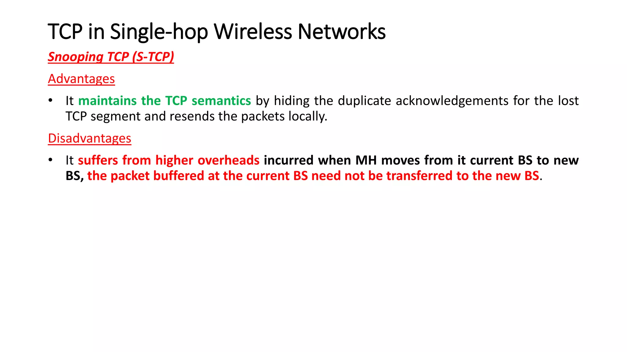 TCP in Single-hop Wireless Networks
Snooping TCP (S-TCP)
Advantages
• It maintains the TCP semantics by hiding the duplicate acknowledgements for the lost
TCP segment and resends the packets locally.
Disadvantages
• It suffers from higher overheads incurred when MH moves from it current BS to new
BS, the packet buffered at the current BS need not be transferred to the new BS.
 