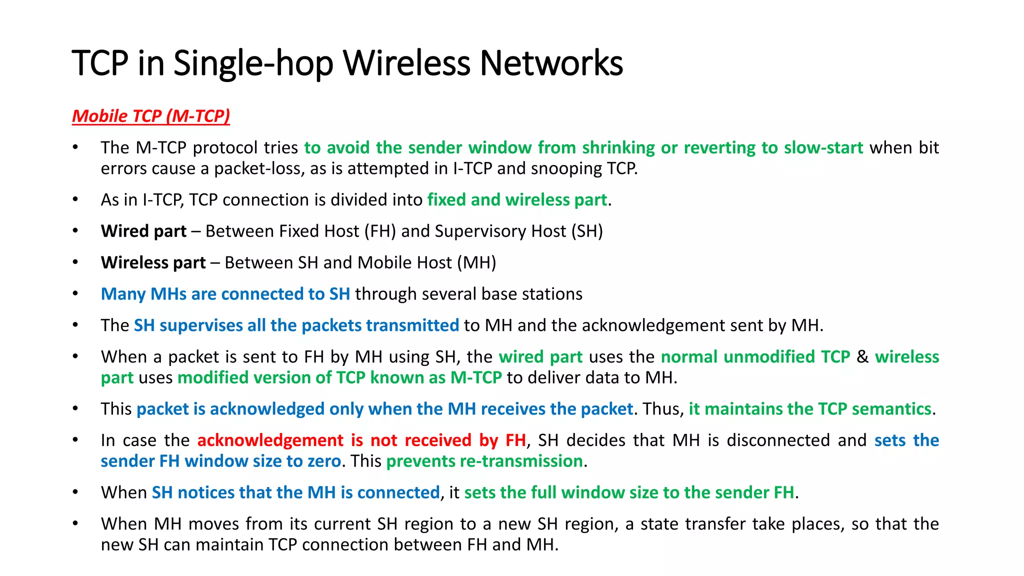 TCP in Single-hop Wireless Networks
Mobile TCP (M-TCP)
• The M-TCP protocol tries to avoid the sender window from shrinking or reverting to slow-start when bit
errors cause a packet-loss, as is attempted in I-TCP and snooping TCP.
• As in I-TCP, TCP connection is divided into fixed and wireless part.
• Wired part – Between Fixed Host (FH) and Supervisory Host (SH)
• Wireless part – Between SH and Mobile Host (MH)
• Many MHs are connected to SH through several base stations
• The SH supervises all the packets transmitted to MH and the acknowledgement sent by MH.
• When a packet is sent to FH by MH using SH, the wired part uses the normal unmodified TCP & wireless
part uses modified version of TCP known as M-TCP to deliver data to MH.
• This packet is acknowledged only when the MH receives the packet. Thus, it maintains the TCP semantics.
• In case the acknowledgement is not received by FH, SH decides that MH is disconnected and sets the
sender FH window size to zero. This prevents re-transmission.
• When SH notices that the MH is connected, it sets the full window size to the sender FH.
• When MH moves from its current SH region to a new SH region, a state transfer take places, so that the
new SH can maintain TCP connection between FH and MH.
 