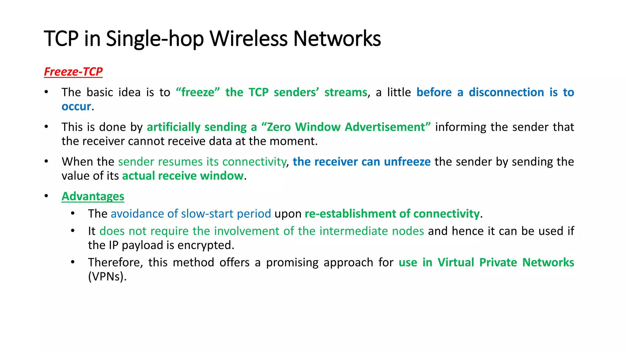 TCP in Single-hop Wireless Networks
Freeze-TCP
• The basic idea is to “freeze” the TCP senders’ streams, a little before a disconnection is to
occur.
• This is done by artificially sending a “Zero Window Advertisement” informing the sender that
the receiver cannot receive data at the moment.
• When the sender resumes its connectivity, the receiver can unfreeze the sender by sending the
value of its actual receive window.
• Advantages
• The avoidance of slow-start period upon re-establishment of connectivity.
• It does not require the involvement of the intermediate nodes and hence it can be used if
the IP payload is encrypted.
• Therefore, this method offers a promising approach for use in Virtual Private Networks
(VPNs).
 