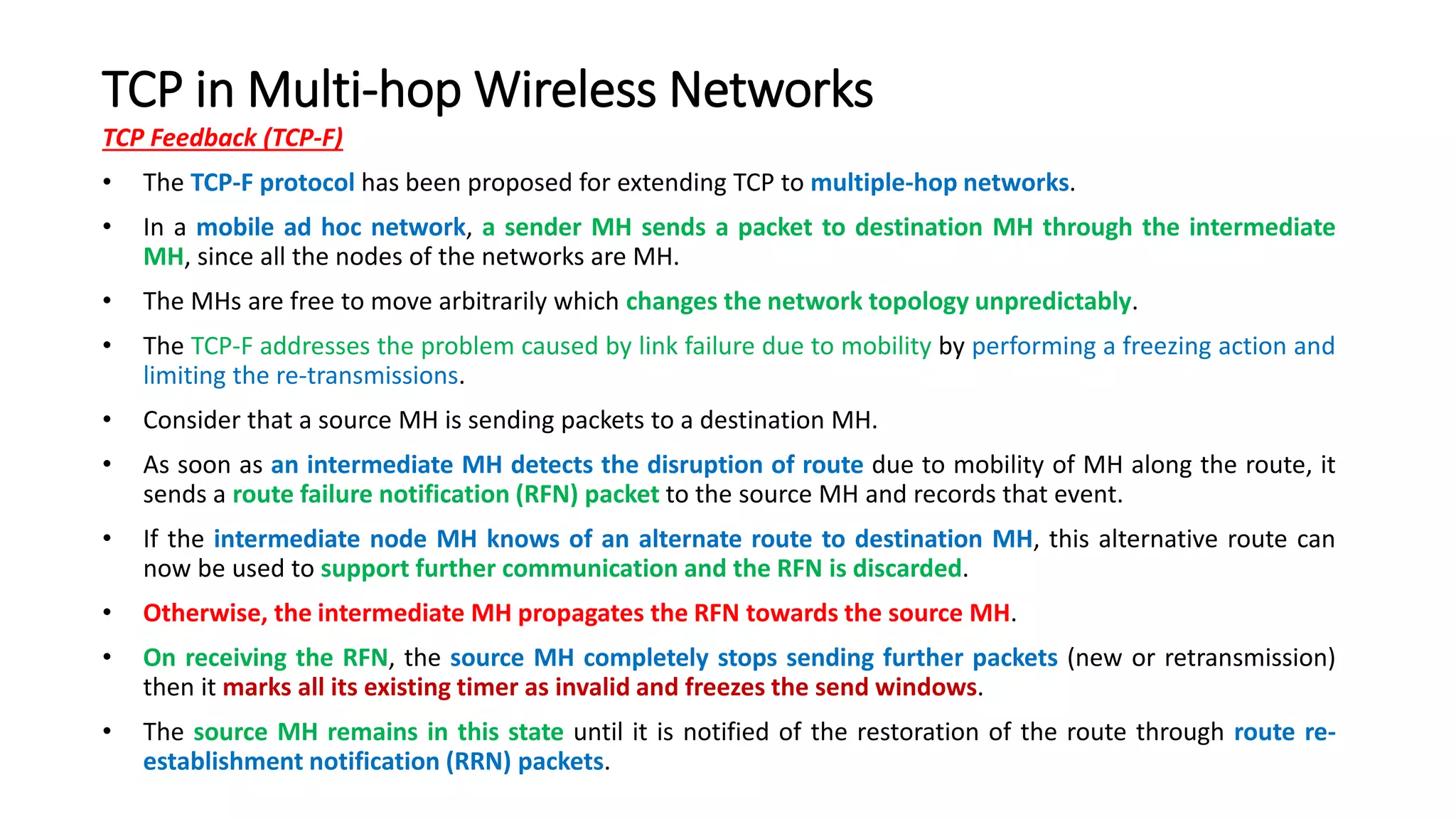TCP in Multi-hop Wireless Networks
TCP Feedback (TCP-F)
• The TCP-F protocol has been proposed for extending TCP to multiple-hop networks.
• In a mobile ad hoc network, a sender MH sends a packet to destination MH through the intermediate
MH, since all the nodes of the networks are MH.
• The MHs are free to move arbitrarily which changes the network topology unpredictably.
• The TCP-F addresses the problem caused by link failure due to mobility by performing a freezing action and
limiting the re-transmissions.
• Consider that a source MH is sending packets to a destination MH.
• As soon as an intermediate MH detects the disruption of route due to mobility of MH along the route, it
sends a route failure notification (RFN) packet to the source MH and records that event.
• If the intermediate node MH knows of an alternate route to destination MH, this alternative route can
now be used to support further communication and the RFN is discarded.
• Otherwise, the intermediate MH propagates the RFN towards the source MH.
• On receiving the RFN, the source MH completely stops sending further packets (new or retransmission)
then it marks all its existing timer as invalid and freezes the send windows.
• The source MH remains in this state until it is notified of the restoration of the route through route re-
establishment notification (RRN) packets.
 