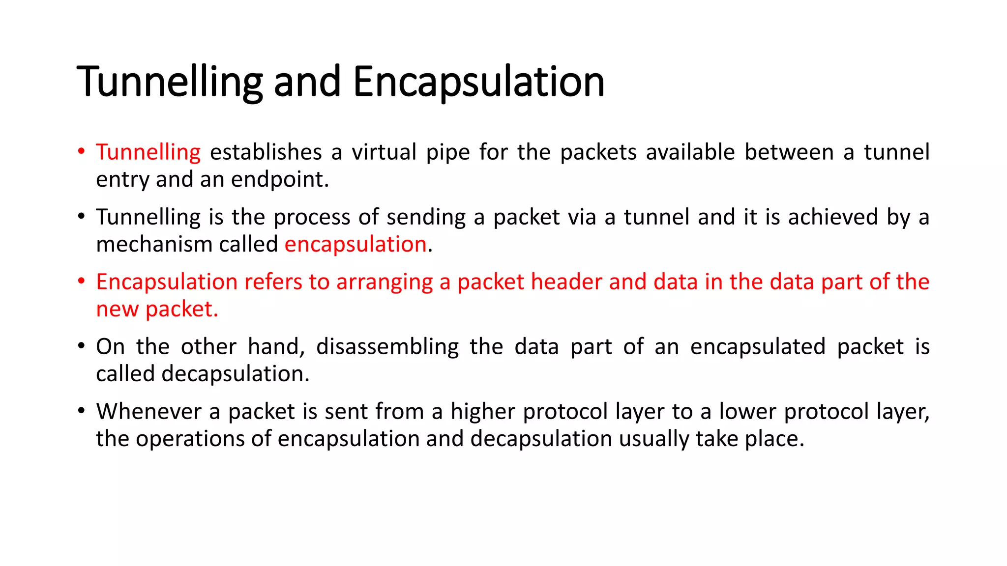 Tunnelling and Encapsulation
• Tunnelling establishes a virtual pipe for the packets available between a tunnel
entry and an endpoint.
• Tunnelling is the process of sending a packet via a tunnel and it is achieved by a
mechanism called encapsulation.
• Encapsulation refers to arranging a packet header and data in the data part of the
new packet.
• On the other hand, disassembling the data part of an encapsulated packet is
called decapsulation.
• Whenever a packet is sent from a higher protocol layer to a lower protocol layer,
the operations of encapsulation and decapsulation usually take place.
 