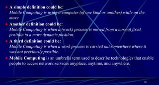 10
A simple definition could be:
Mobile Computing is using a computer (of one kind or another) while on the
move
Another definition could be:
Mobile Computing is when a (work) process is moved from a normal fixed
position to a more dynamic position.
A third definition could be:
Mobile Computing is when a work process is carried out somewhere where it
was not previously possible.
Mobile Computing is an umbrella term used to describe technologies that enable
people to access network services anyplace, anytime, and anywhere.
 