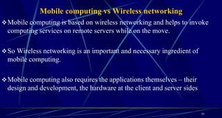 Mobile computing vs Wireless networking
Mobile computing is based on wireless networking and helps to invoke
computing services on remote servers while on the move.
So Wireless networking is an important and necessary ingredient of
mobile computing.
Mobile computing also requires the applications themselves – their
design and development, the hardware at the client and server sides
11
 