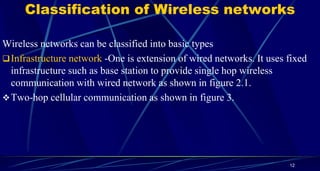 Classification of Wireless networks
Wireless networks can be classified into basic types
Infrastructure network -One is extension of wired networks. It uses fixed
infrastructure such as base station to provide single hop wireless
communication with wired network as shown in figure 2.1.
Two-hop cellular communication as shown in figure 3.
12
 