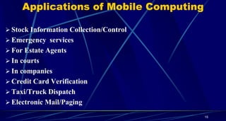 15
Applications of Mobile Computing
 Stock Information Collection/Control
 Emergency services
 For Estate Agents
 In courts
 In companies
 Credit Card Verification
 Taxi/Truck Dispatch
 Electronic Mail/Paging
 