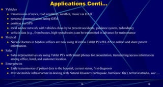 16
Applications Conti…
Vehicles
 transmission of news, road condition, weather, music via DAB
 personal communication using GSM
 position via GPS
 local ad-hoc network with vehicles close-by to prevent accidents, guidance system, redundancy
 vehicle data (e.g., from busses, high-speed trains) can be transmitted in advance for maintenance
Medical
 Nurses/Doctors in Medical offices are now using Wireless Tablet PCs/WLAN to collect and share patient
information.
Sales
 Sales representatives are using Tablet PCs with Smart phones for presentation, transmitting/access information
among office, hotel, and customer location.
Emergencies
 Early transmission of patient data to the hospital, current status, first diagnosis
 Provide mobile infrastructure in dealing with Natural Disaster (earthquake, hurricane, fire), terrorist attacks, war, ...
16
 