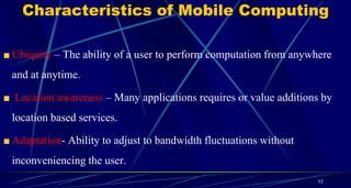 Characteristics of Mobile Computing
Ubiquity – The ability of a user to perform computation from anywhere
and at anytime.
Location awareness – Many applications requires or value additions by
location based services.
Adaptation- Ability to adjust to bandwidth fluctuations without
inconveniencing the user.
17
 