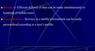 Broadcast- Efficient delivery of data can be made simultaneously to
hundreds of mobile users
Personalization – Services in a mobile environment can be easily
personalized according to a user’s profile.
18
 