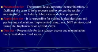 Presentation tier – The topmost level, concerns the user interface. It
facilitates the users to issue requests and to present the results
meaningfully. It includes web browsers and client programs.
Application tier – It is responsible for making logical decisions and
performing calculations. Implemented using Java, .NET services, cold
fusion etc. Implemented on a fixed server.
Data tier – Responsible for data storage, access and manipulation.
Implemented on a fixed server.
21
 