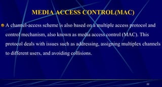 MEDIA ACCESS CONTROL(MAC)
A channel-access scheme is also based on a multiple access protocol and
control mechanism, also known as media access control (MAC). This
protocol deals with issues such as addressing, assigning multiplex channels
to different users, and avoiding collisions.
22
 