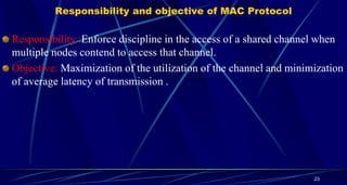 Responsibility and objective of MAC Protocol
Responsibility :Enforce discipline in the access of a shared channel when
multiple nodes contend to access that channel.
Objective: Maximization of the utilization of the channel and minimization
of average latency of transmission .
23
 