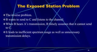 26
The Exposed Station Problem
The inverse problem.
B wants to send to C and listens to the channel.
When B hears A’s transmission, B falsely assumes that it cannot send
to C.
It leads to inefficient spectrum usage as well as unnecessary
transmission delays.
 
