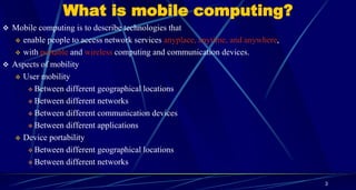 What is mobile computing?
3
 Mobile computing is to describe technologies that
 enable people to access network services anyplace, anytime, and anywhere,
 with portable and wireless computing and communication devices.
 Aspects of mobility
 User mobility
 Between different geographical locations
 Between different networks
 Between different communication devices
 Between different applications
 Device portability
 Between different geographical locations
 Between different networks
 