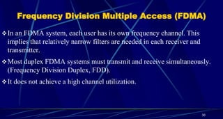 Frequency Division Multiple Access (FDMA)
In an FDMA system, each user has its own frequency channel. This
implies that relatively narrow filters are needed in each receiver and
transmitter.
Most duplex FDMA systems must transmit and receive simultaneously.
(Frequency Division Duplex, FDD).
It does not achieve a high channel utilization.
30
 