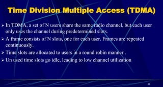 Time Division Multiple Access (TDMA)
 In TDMA, a set of N users share the same radio channel, but each user
only uses the channel during predetermined slots.
 A frame consists of N slots, one for each user. Frames are repeated
continuously.
 Time slots are allocated to users in a round robin manner .
 Un used time slots go idle, leading to low channel utilization
33
 