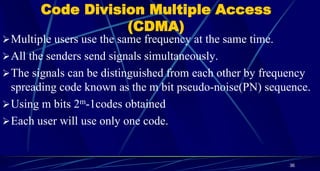 Code Division Multiple Access
(CDMA)
Multiple users use the same frequency at the same time.
All the senders send signals simultaneously.
The signals can be distinguished from each other by frequency
spreading code known as the m bit pseudo-noise(PN) sequence.
Using m bits 2m-1codes obtained
Each user will use only one code.
36
 