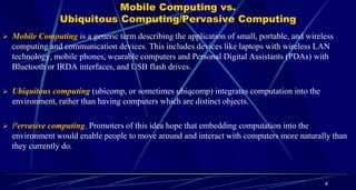 Mobile Computing vs.
Ubiquitous Computing/Pervasive Computing
4
 Mobile Computing is a generic term describing the application of small, portable, and wireless
computing and communication devices. This includes devices like laptops with wireless LAN
technology, mobile phones, wearable computers and Personal Digital Assistants (PDAs) with
Bluetooth or IRDA interfaces, and USB flash drives.
 Ubiquitous computing (ubicomp, or sometimes ubiqcomp) integrates computation into the
environment, rather than having computers which are distinct objects.
 Pervasive computing. Promoters of this idea hope that embedding computation into the
environment would enable people to move around and interact with computers more naturally than
they currently do.
 