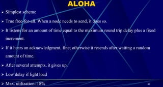 ALOHA
 Simplest scheme
 True free-for-all. When a node needs to send, it does so.
 It listens for an amount of time equal to the maximum round trip delay plus a fixed
increment.
 If it hears an acknowledgment, fine; otherwise it resends after waiting a random
amount of time.
 After several attempts, it gives up.
 Low delay if light load
 Max. utilization: 18% 40
 