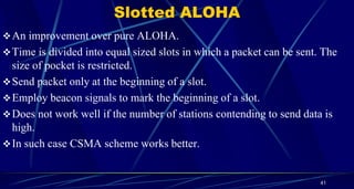 Slotted ALOHA
An improvement over pure ALOHA.
Time is divided into equal sized slots in which a packet can be sent. The
size of pocket is restricted.
Send packet only at the beginning of a slot.
Employ beacon signals to mark the beginning of a slot.
Does not work well if the number of stations contending to send data is
high.
In such case CSMA scheme works better.
41
 