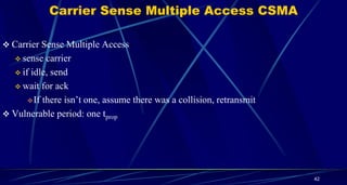 Carrier Sense Multiple Access CSMA
 Carrier Sense Multiple Access
 sense carrier
 if idle, send
 wait for ack
If there isn’t one, assume there was a collision, retransmit
 Vulnerable period: one tprop
42
 