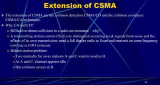 Extension of CSMA
 The extension of CSMA are the collision detection CSMA/CD and the collision avoidance
CSMA/CA techniques.
 Why CA and CD?
 Difficult to detect collisions in a radio environment – why?
 A transmitting station cannot effectively distinguish incoming weak signals from noise and the
effects of its own transmission; need a full duplex radio to listen and transmit on same frequency
(not true in FDD systems)
 Hidden station problem:
 Two mutually far away stations A and C want to send to B.
 At A and C, channel appears idle
 But collision occurs at B
43
 