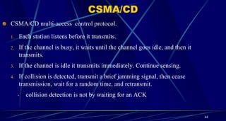CSMA/CD multi-access control protocol.
1. Each station listens before it transmits.
2. If the channel is busy, it waits until the channel goes idle, and then it
transmits.
3. If the channel is idle it transmits immediately. Continue sensing.
4. If collision is detected, transmit a brief jamming signal, then cease
transmission, wait for a random time, and retransmit.
• collision detection is not by waiting for an ACK
44
CSMA/CD
 