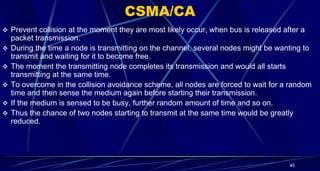 CSMA/CA
 Prevent collision at the moment they are most likely occur, when bus is released after a
packet transmission.
 During the time a node is transmitting on the channel, several nodes might be wanting to
transmit and waiting for it to become free.
 The moment the transmitting node completes its transmission and would all starts
transmitting at the same time.
 To overcome in the collision avoidance scheme, all nodes are forced to wait for a random
time and then sense the medium again before starting their transmission.
 If the medium is sensed to be busy, further random amount of time and so on.
 Thus the chance of two nodes starting to transmit at the same time would be greatly
reduced.
45
 