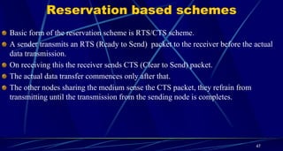 Reservation based schemes
Basic form of the reservation scheme is RTS/CTS scheme.
A sender transmits an RTS (Ready to Send) packet to the receiver before the actual
data transmission.
On receiving this the receiver sends CTS (Clear to Send) packet.
The actual data transfer commences only after that.
The other nodes sharing the medium sense the CTS packet, they refrain from
transmitting until the transmission from the sending node is completes.
47
 
