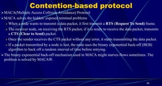 Contention-based protocol
MACA(Multiple Access Collision Avoidance) Protocol
MACA solves the hidden/ exposed terminal problems
 When a node wants to transmit a data packet, it first transmit a RTS (Request To Send) frame.
 The receiver node, on receiving the RTS packet, if it is ready to receive the data packet, transmits
a CTS (Clear to Send) packet.
 Once the sender receives the CTS packet without any error, it starts transmitting the data packet.
 If a packet transmitted by a node is lost, the node uses the binary exponential back-off (BEB)
algorithm to back off a random interval of time before retrying.
The binary exponential back-off mechanism used in MACA might starves flows sometimes. The
problem is solved by MACAW.
48
 