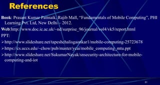 References
Book: Prasant Kumar Pattnaik, Rajib Mall, “Fundamentals of Mobile Computing”, PHI
Learning Pvt. Ltd, New Delhi – 2012.
Web:http://www.doc.ic.ac.uk/~nd/surprise_96/journal/vol4/vk5/report.html
PPT:
http://www.slideshare.net/tapeshchalisgaonkar1/mobile-computing-25723678
https://cs.uccs.edu/~chow/pub/master/ycai/mobile_computing_mtu.ppt
http://www.slideshare.net/SukumarNayak/snsecurity-architecture-for-mobile-
computing-and-iot
51
 