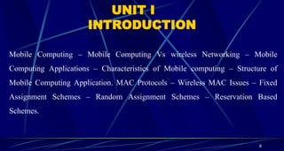 8
UNIT I
INTRODUCTION
Mobile Computing – Mobile Computing Vs wireless Networking – Mobile
Computing Applications – Characteristics of Mobile computing – Structure of
Mobile Computing Application. MAC Protocols – Wireless MAC Issues – Fixed
Assignment Schemes – Random Assignment Schemes – Reservation Based
Schemes.
 