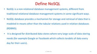 Define NoSQL
• NoSQL is a non-relational database management systems, different from
traditional relational database management systems in some significant ways.
• NoSQL database provides a mechanism for storage and retrieval of data that is
modeled in means other than the tabular relations used in relation databases
(RDBMS).
• It is designed for distributed data stores where very large scale of data storing
needs (for example Google or Facebook which collects terabits of data every
day for their users).
105K.T.Mikel Raj
 