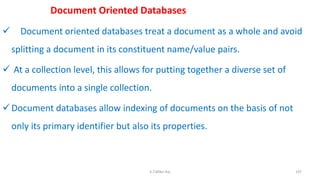 Document Oriented Databases
 Document oriented databases treat a document as a whole and avoid
splitting a document in its constituent name/value pairs.
 At a collection level, this allows for putting together a diverse set of
documents into a single collection.
Document databases allow indexing of documents on the basis of not
only its primary identifier but also its properties.
107K.T.Mikel Raj
 