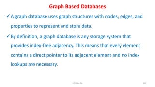 Graph Based Databases
A graph database uses graph structures with nodes, edges, and
properties to represent and store data.
By definition, a graph database is any storage system that
provides index-free adjacency. This means that every element
contains a direct pointer to its adjacent element and no index
lookups are necessary.
110K.T.Mikel Raj
 