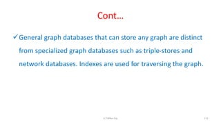 Cont…
General graph databases that can store any graph are distinct
from specialized graph databases such as triple-stores and
network databases. Indexes are used for traversing the graph.
111K.T.Mikel Raj
 