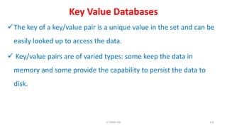 Key Value Databases
The key of a key/value pair is a unique value in the set and can be
easily looked up to access the data.
 Key/value pairs are of varied types: some keep the data in
memory and some provide the capability to persist the data to
disk.
116K.T.Mikel Raj
 
