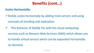 Benefits (cont…)
Scales Horizontally:
NoSQL scales horizontally by adding more servers and using
concepts of sharding and replication.
 This behavior of NoSQL fits with the cloud computing
services such as Amazon Web Services (AWS) which allows you
to handle virtual servers which can be expanded horizontally
on demand.
120K.T.Mikel Raj
 