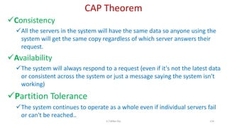 CAP Theorem
Consistency
All the servers in the system will have the same data so anyone using the
system will get the same copy regardless of which server answers their
request.
Availability
The system will always respond to a request (even if it's not the latest data
or consistent across the system or just a message saying the system isn't
working)
Partition Tolerance
The system continues to operate as a whole even if individual servers fail
or can't be reached..
124K.T.Mikel Raj
 