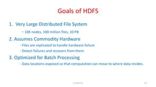 Goals of HDFS
1. Very Large Distributed File System
- 10K nodes, 100 million files, 10 PB
2. Assumes Commodity Hardware
- Files are replicated to handle hardware failure
- Detect failures and recovers from them
3. Optimized for Batch Processing
- Data locations exposed so that computation can move to where data resides.
137K.T.Mikel Raj
 
