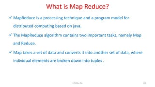What is Map Reduce?
 MapReduce is a processing technique and a program model for
distributed computing based on java.
 The MapReduce algorithm contains two important tasks, namely Map
and Reduce.
 Map takes a set of data and converts it into another set of data, where
individual elements are broken down into tuples .
148K.T.Mikel Raj
 