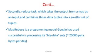 Cont…
Secondly, reduce task, which takes the output from a map as
an input and combines those data tuples into a smaller set of
tuples.
MapReduce is a programming model Google has used
successfully is processing its “big-data” sets (~ 20000 peta
bytes per day)
149K.T.Mikel Raj
 